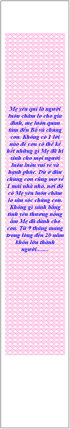 Textfeld: Mẹ yu qu l người lun chăm lo cho gia đnh, mẹ lun quan tm đến Bố v chng con. Khng c 1 lời no để con c thể kể hết những g Mẹ đ hi sinh cho mọi người lun lun vui vẻ v hạnh phc. D ở đu chng con cũng mơ về 1 mi nh nhỏ, nơi đ c Mẹ yu lun chăm lo săn sc chng con. Khng g snh bằng tnh yu thương nồng ấm Mẹ đ dnh cho con. Từ 9 thng mang trong lng đến 20 năm khn lớn thnh người........
